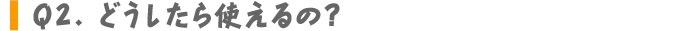 Q2.どうしたら使えるの？