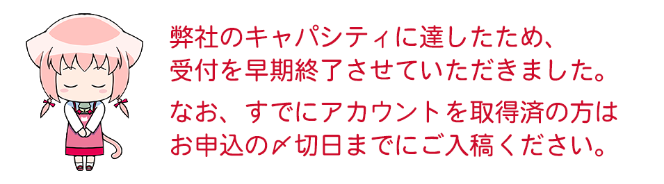 弊社のキャパシティに達したため、受付を早期に終了いたしました。ご了承ください。なお、すでにアカウントを取得済の方は、お申込みの締切日までにご入稿をお願いします。